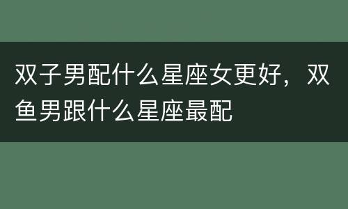 双子男配什么星座女更好，双鱼男跟什么星座最配