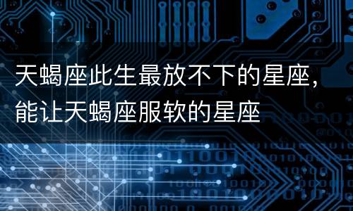 天蝎座此生最放不下的星座，能让天蝎座服软的星座