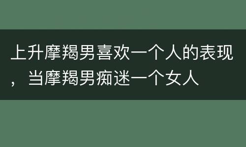 上升摩羯男喜欢一个人的表现，当摩羯男痴迷一个女人