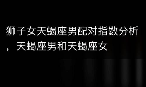 狮子女天蝎座男配对指数分析，天蝎座男和天蝎座女