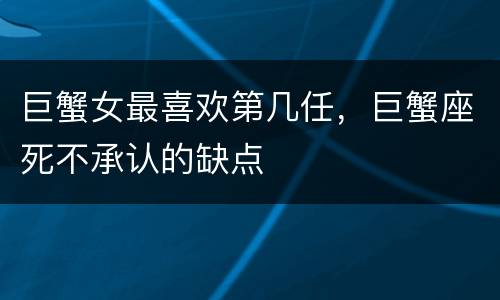 巨蟹女最喜欢第几任，巨蟹座死不承认的缺点