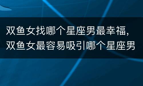 双鱼女找哪个星座男最幸福，双鱼女最容易吸引哪个星座男