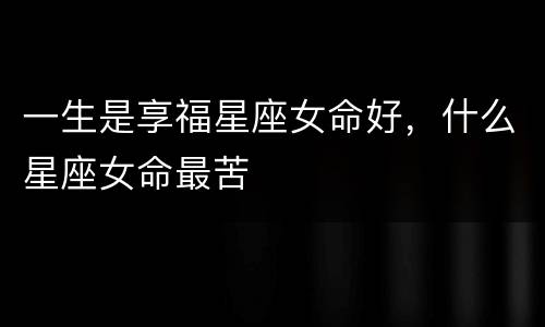 一生是享福星座女命好，什么星座女命最苦