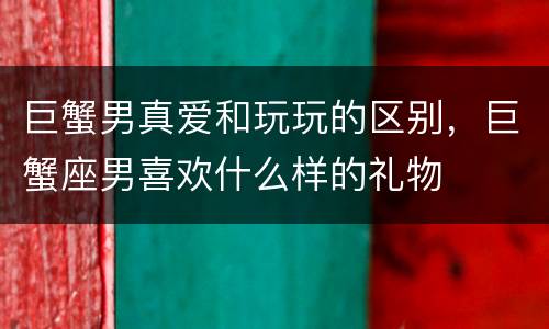 巨蟹男真爱和玩玩的区别，巨蟹座男喜欢什么样的礼物