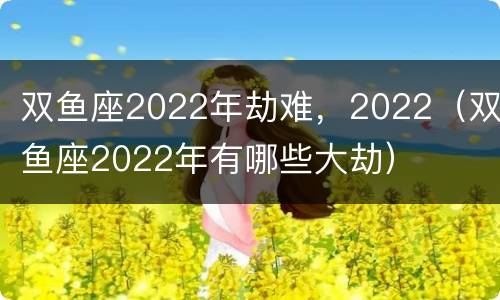 双鱼座2022年劫难，2022（双鱼座2022年有哪些大劫）