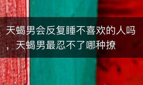 天蝎男会反复睡不喜欢的人吗，天蝎男最忍不了哪种撩