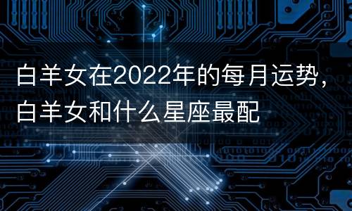 白羊女在2022年的每月运势，白羊女和什么星座最配