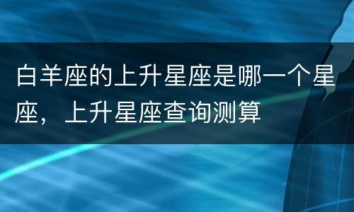白羊座的上升星座是哪一个星座，上升星座查询测算