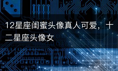 12星座闺蜜头像真人可爱，十二星座头像女