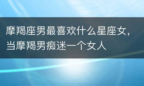 摩羯座男最喜欢什么星座女，当摩羯男痴迷一个女人