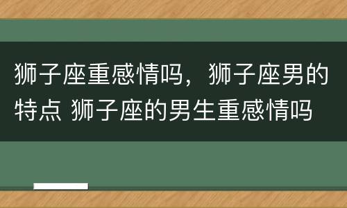 狮子座重感情吗，狮子座男的特点 狮子座的男生重感情吗