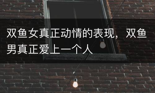 双鱼女真正动情的表现，双鱼男真正爱上一个人