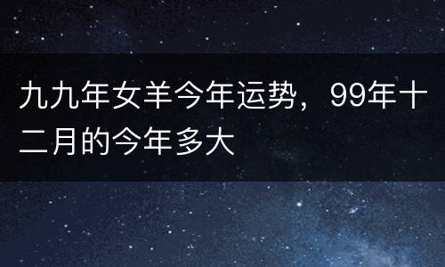 九九年女羊今年运势，99年十二月的今年多大