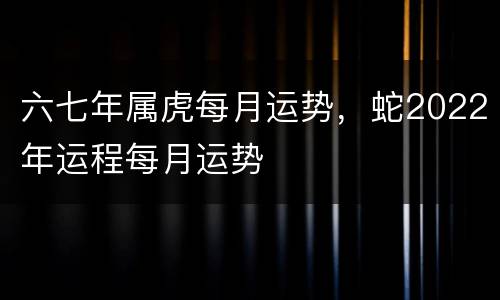 六七年属虎每月运势，蛇2022年运程每月运势