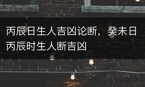 丙辰日生人吉凶论断，癸未日丙辰时生人断吉凶