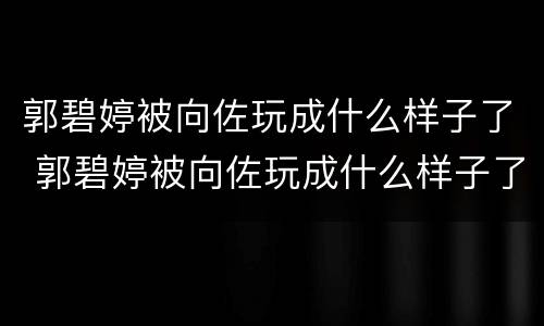 郭碧婷被向佐玩成什么样子了 郭碧婷被向佐玩成什么样子了图片