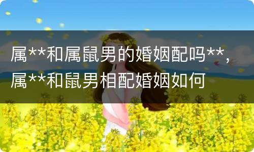 属**和属鼠男的婚姻配吗**，属**和鼠男相配婚姻如何