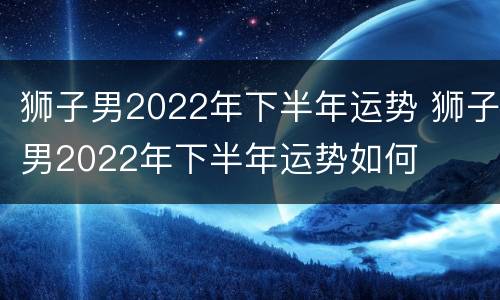 狮子男2022年下半年运势 狮子男2022年下半年运势如何