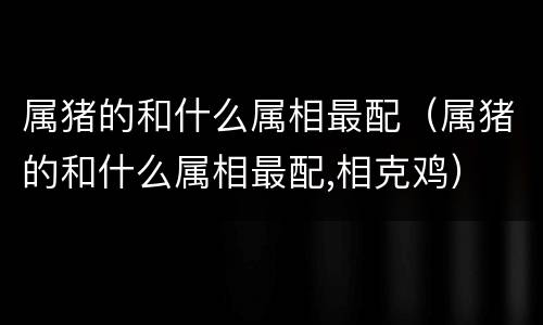 属猪的和什么属相最配（属猪的和什么属相最配,相克鸡）