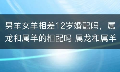 男羊女羊相差12岁婚配吗，属龙和属羊的相配吗 属龙和属羊的婚姻合不合