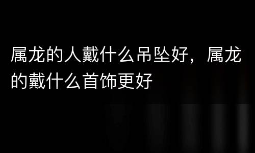 属龙的人戴什么吊坠好，属龙的戴什么首饰更好