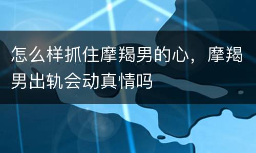 怎么样抓住摩羯男的心，摩羯男出轨会动真情吗