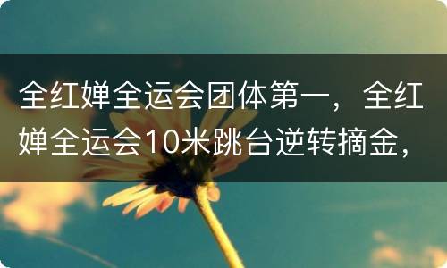 全红婵全运会团体第一，全红婵全运会10米跳台逆转摘金，这一金牌的含金量