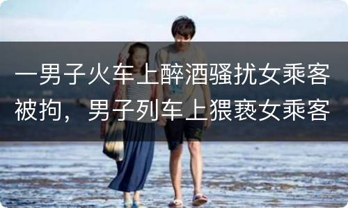 一男子火车上醉酒骚扰女乘客被拘，男子列车上猥亵女乘客，被拘留5日，这些