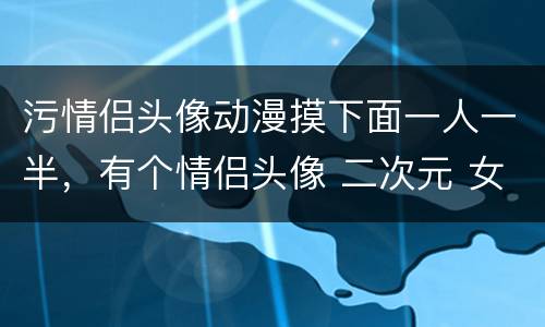 污情侣头像动漫摸下面一人一半，有个情侣头像 二次元 女的脱内衣 男的脱