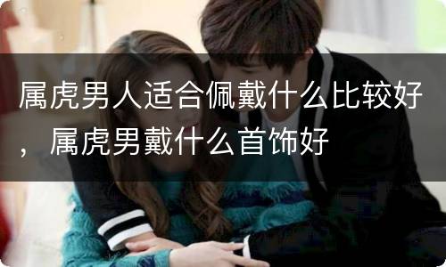 属虎男人适合佩戴什么比较好，属虎男戴什么首饰好