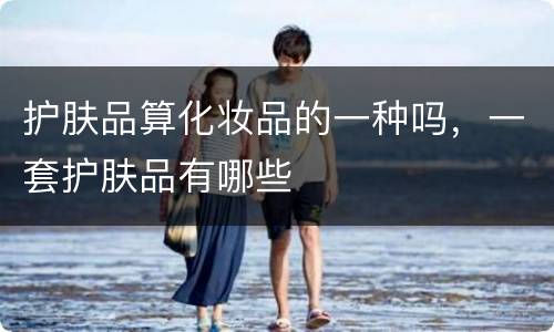 护肤品算化妆品的一种吗，一套护肤品有哪些