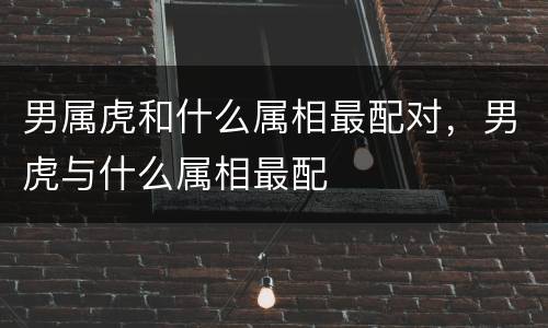 男属虎和什么属相最配对，男虎与什么属相最配