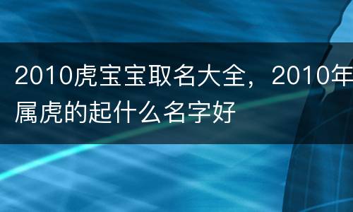 2010虎宝宝取名大全，2010年属虎的起什么名字好