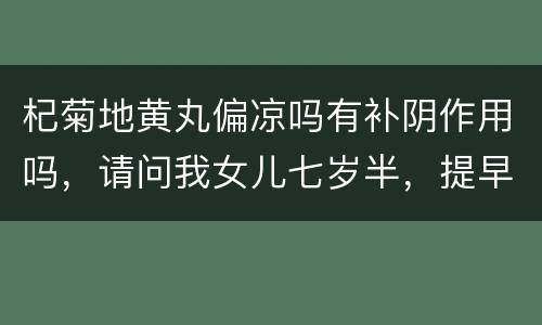 杞菊地黄丸偏凉吗有补阴作用吗，请问我女儿七岁半，提早发育，医生给她开了