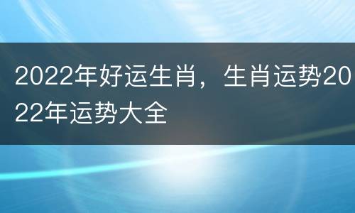 2022年好运生肖，生肖运势2022年运势大全