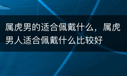 属虎男的适合佩戴什么，属虎男人适合佩戴什么比较好
