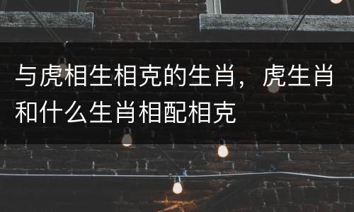 与虎相生相克的生肖，虎生肖和什么生肖相配相克