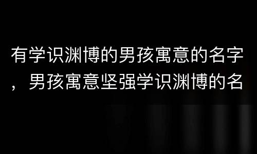 有学识渊博的男孩寓意的名字，男孩寓意坚强学识渊博的名字