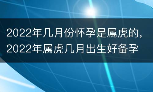 2022年几月份怀孕是属虎的，2022年属虎几月出生好备孕