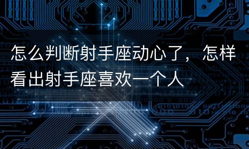 怎么判断射手座动心了，怎样看出射手座喜欢一个人