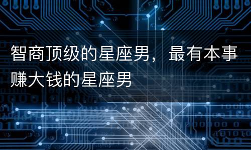 智商顶级的星座男，最有本事赚大钱的星座男