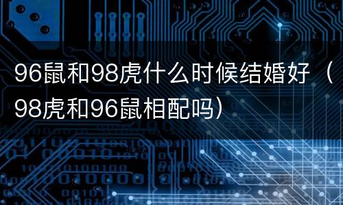 96鼠和98虎什么时候结婚好（98虎和96鼠相配吗）