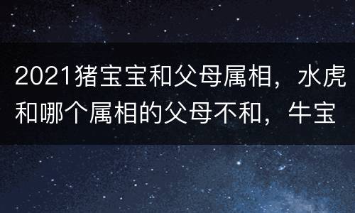 2021猪宝宝和父母属相，水虎和哪个属相的父母不和，牛宝宝和