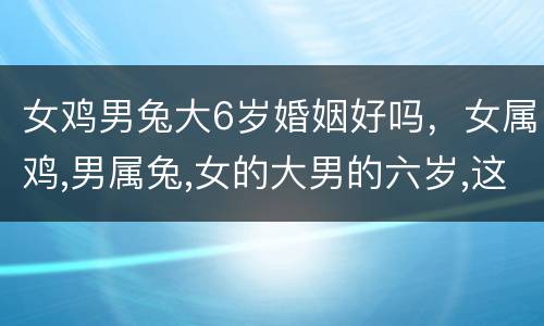女鸡男兔大6岁婚姻好吗，女属鸡,男属兔,女的大男的六岁,这样的属性适合