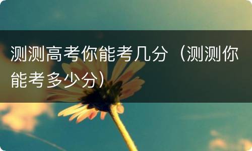 测测高考你能考几分（测测你能考多少分）