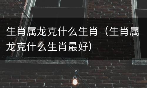 生肖属龙克什么生肖（生肖属龙克什么生肖最好）