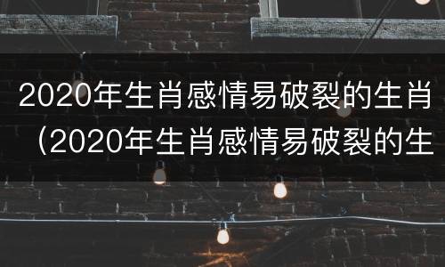 2020年生肖感情易破裂的生肖（2020年生肖感情易破裂的生肖有哪些）