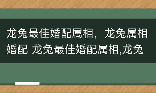 龙兔最佳婚配属相，龙兔属相婚配 龙兔最佳婚配属相,龙兔属相婚配什么好