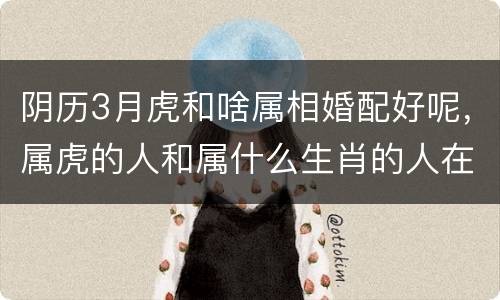 阴历3月虎和啥属相婚配好呢，属虎的人和属什么生肖的人在一起比较好？