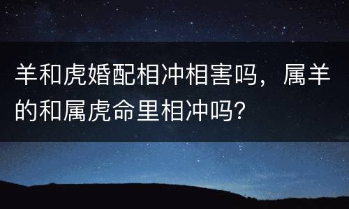 羊和虎婚配相冲相害吗，属羊的和属虎命里相冲吗？